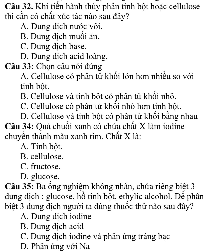 Khi tiến hành thủy phân tinh bột hoặc cellulose
thì cần có chất xúc tác nào sau đây?
A. Dung dịch nước vôi.
B. Dung dịch muồi ăn.
C. Dung dịch base.
D. Dung dịch acid loãng.
Câu 33: Chọn câu nói đúng
A. Cellulose có phân tử khối lớn hơn nhiều so với
tinh bột.
B. Cellulose và tinh bột có phân tử khối nhỏ.
C. Cellulose có phân tử khối nhỏ hơn tinh bột.
D. Cellulose và tinh bột có phân tử khối bằng nhau
Câu 34: Quả chuối xanh có chứa chất X làm iodine
chuyền thành màu xanh tím. Chất X là:
A. Tinh bột.
B. cellulose.
C. fructose.
D. glucose.
Câu 35: Ba ổng nghiệm không nhãn, chứa riêng biệt 3
dung dịch : glucose, hồ tinh bột, ethylic alcohol. Để phân
biệt 3 dung dịch người ta dùng thuốc thứ nào sau đây?
A. Dung dịch iodine
B. Dung dịch acid
C. Dung dịch iodine và phản ứng tráng bạc
D. Phản ứng với Na