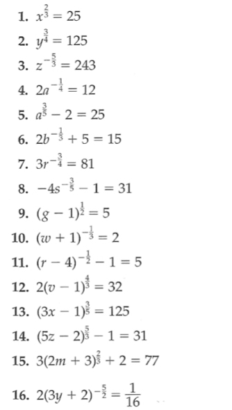 x^(frac 2)3=25
2. y^(frac 3)4=125
3. z^(-frac 5)3=243
4. 2a^(-frac 1)4=12
5. a^(frac 3)5-2=25
6. 2b^(-frac 1)3+5=15
7. 3r^(-frac 3)4=81
8. -4s^(-frac 3)5-1=31
9. (g-1)^ 1/2 =5
10. (w+1)^- 1/3 =2
11. (r-4)^- 1/2 -1=5
12. 2(v-1)^ 4/3 =32
13. (3x-1)^ 3/5 =125
14. (5z-2)^ 5/3 -1=31
15. 3(2m+3)^ 2/3 +2=77
16. 2(3y+2)^- 5/2 = 1/16 