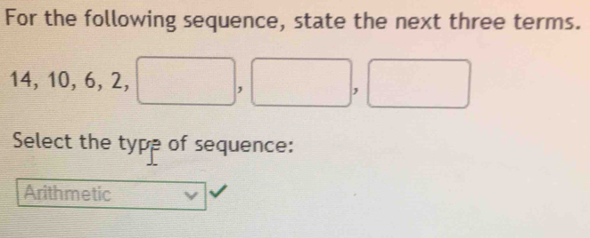 For the following sequence, state the next three terms.
14, 10, 6, 2, □ ,□ , □
Select the type of sequence:
Arithmetic