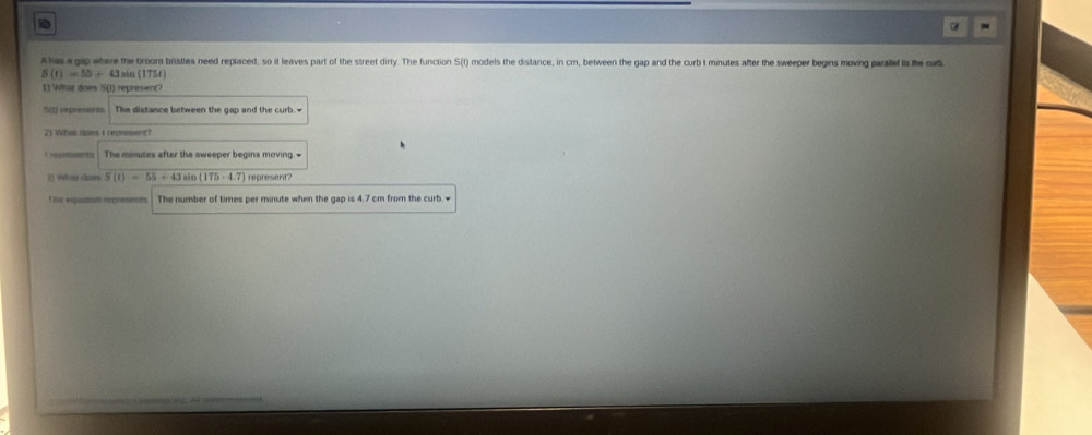 a 
Ahis a gap ateve the broom bristles need replaced, so it leaves part of the street dirty. The function S(t) models the distance, in cm, between the gap and the curb t minutes after the sweeper begins moving paralef to the cour
S(t)=55+43= in (175f)
1 What does S(I) represemt? 
S(t) represents The distance between the gap and the curb.- 
2) Whis aoes t represent? 
Csaes The minutes after the sweeper begins moving # 
() Wo does S(t)=55+43sin (175· 4.7) represent? 
t his eqution represents The number of times per minute when the gap is 4.7 cm from the curb.•