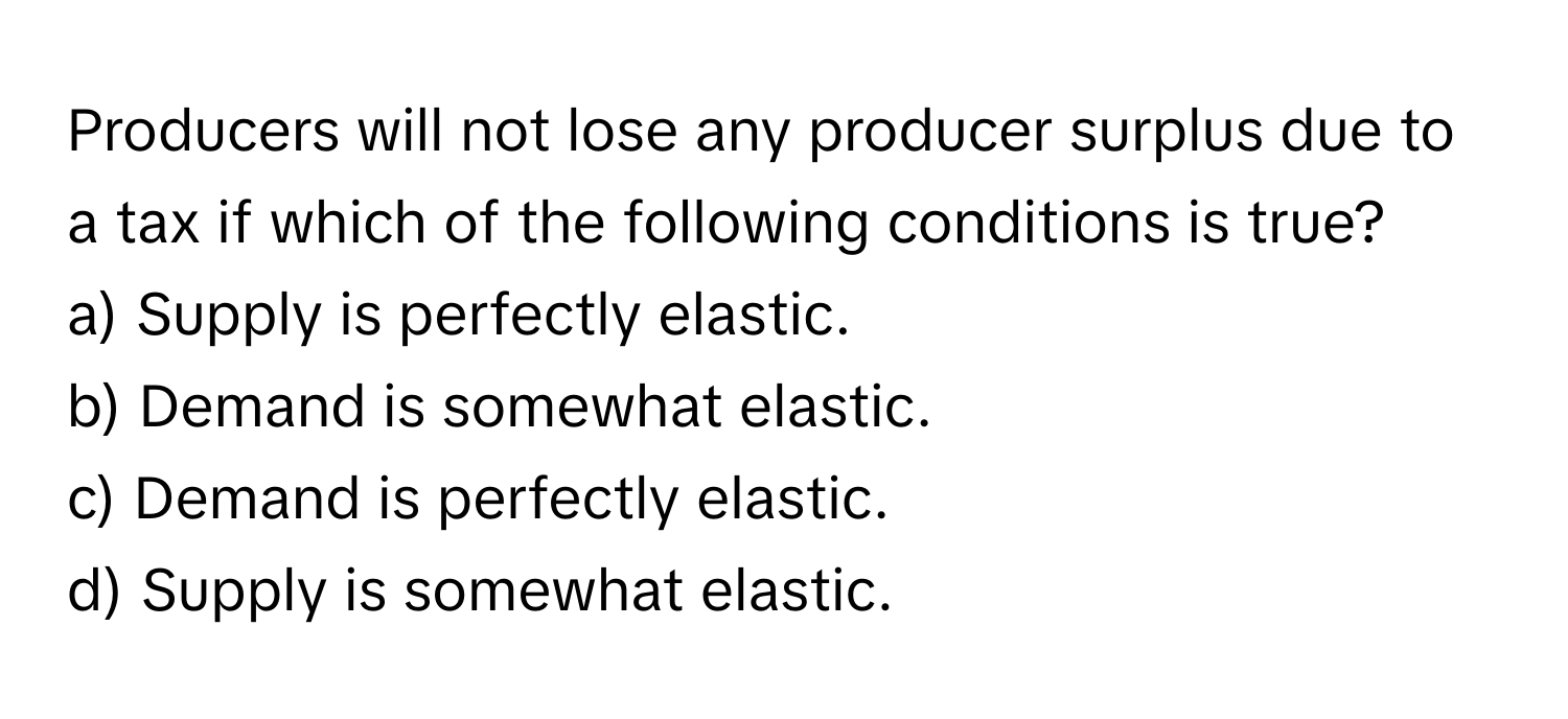 Producers will not lose any producer surplus due to a tax if which of the following conditions is true?

a) Supply is perfectly elastic.
b) Demand is somewhat elastic.
c) Demand is perfectly elastic.
d) Supply is somewhat elastic.