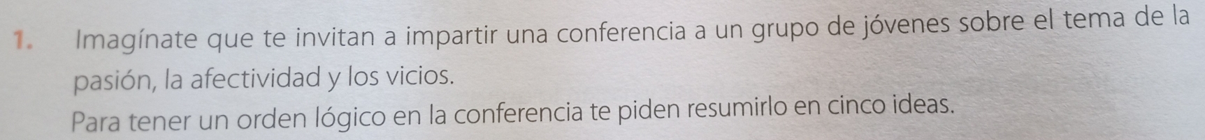 Imagínate que te invitan a impartir una conferencia a un grupo de jóvenes sobre el tema de la 
pasión, la afectividad y los vicios. 
Para tener un orden lógico en la conferencia te piden resumirlo en cinco ideas.