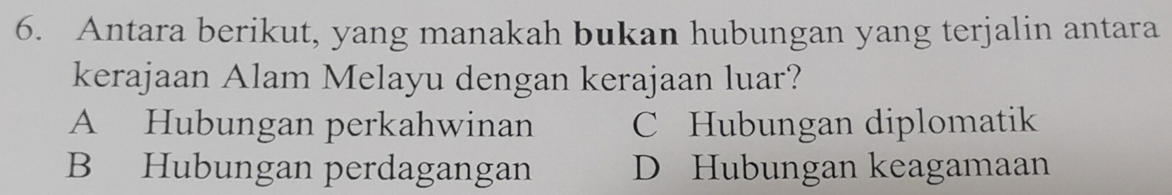 Antara berikut, yang manakah bukan hubungan yang terjalin antara
kerajaan Alam Melayu dengan kerajaan luar?
A Hubungan perkahwinan C Hubungan diplomatik
B Hubungan perdagangan D Hubungan keagamaan