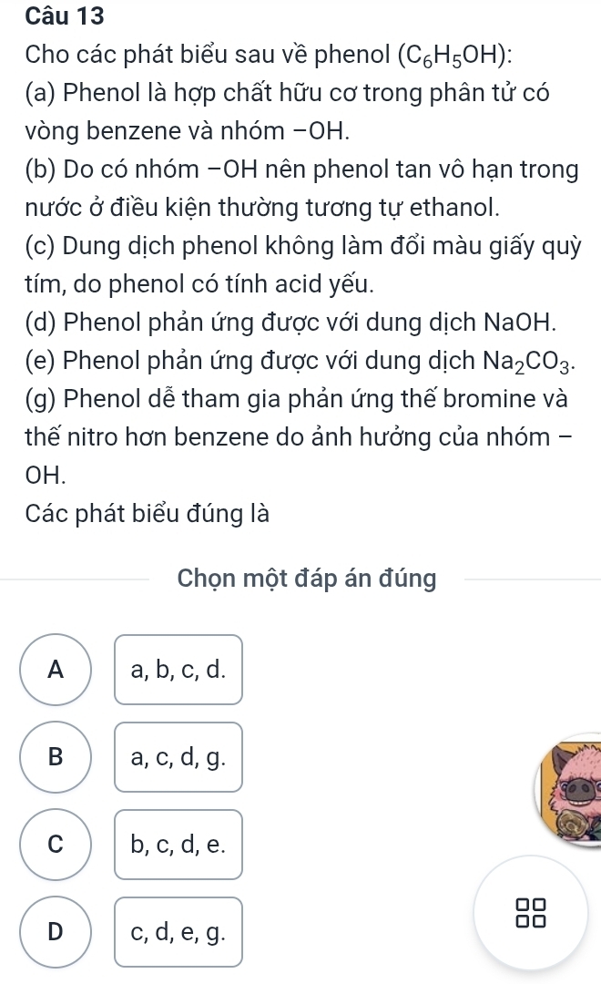 Cho các phát biểu sau về phenol (C_6H_5OH)
(a) Phenol là hợp chất hữu cơ trong phân tử có
vòng benzene và nhóm −OH.
(b) Do có nhóm -OH nên phenol tan vô hạn trong
nước ở điều kiện thường tương tự ethanol.
(c) Dung dịch phenol không làm đổi màu giấy quỳ
tím, do phenol có tính acid yếu.
(d) Phenol phản ứng được với dung dịch NaOH.
(e) Phenol phản ứng được với dung dịch Na_2CO_3. 
(g) Phenol dễ tham gia phản ứng thế bromine và
thế nitro hơn benzene do ảnh hưởng của nhóm -
OH.
Các phát biểu đúng là
Chọn một đáp án đúng
A a, b, c, d.
B a, c, d, g.
C b, c, d, e.

D c, d, e, g.