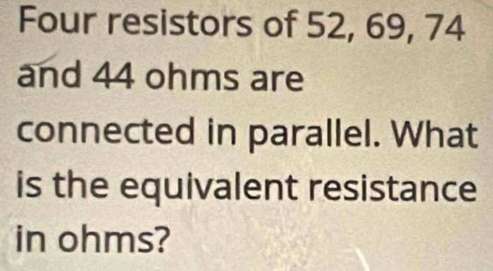 Four resistors of 52, 69, 74
and 44 ohms are 
connected in parallel. What 
is the equivalent resistance 
in ohms?