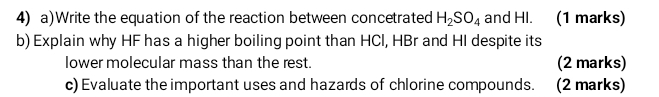 Write the equation of the reaction between concetrated H_2SO_4 and HI. (1 marks) 
b) Explain why HF has a higher boiling point than HCl, HBr and HI despite its 
lower molecular mass than the rest. (2 marks) 
c) Evaluate the important uses and hazards of chlorine compounds. (2 marks)