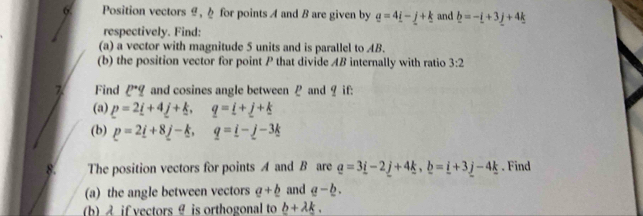 Position vectors ,h for points A and B are given by q=4_ i-j+k and _ b=-_ i+3_ j+4_ k
respectively. Find: 
(a) a vector with magnitude 5 units and is parallel to AB. 
(b) the position vector for point P that divide AB internally with ratio 3:2
z Find ell^(·)q and cosines angle between P and ? if: 
(a) p=2_ i+4_ j+_ k, q=_ i+_ j+_ k
(b) p=2_ i---k, q=i-j-3k
- The position vectors for points A and B are _ a=3_ i-2_ j+4_ k, _ b=_ i+3_ j-4_ k. Find 
(a) the angle between vectors a+_ b and a-_ b. 
(b) if vectors θ is orthogonal to b+lambda k.