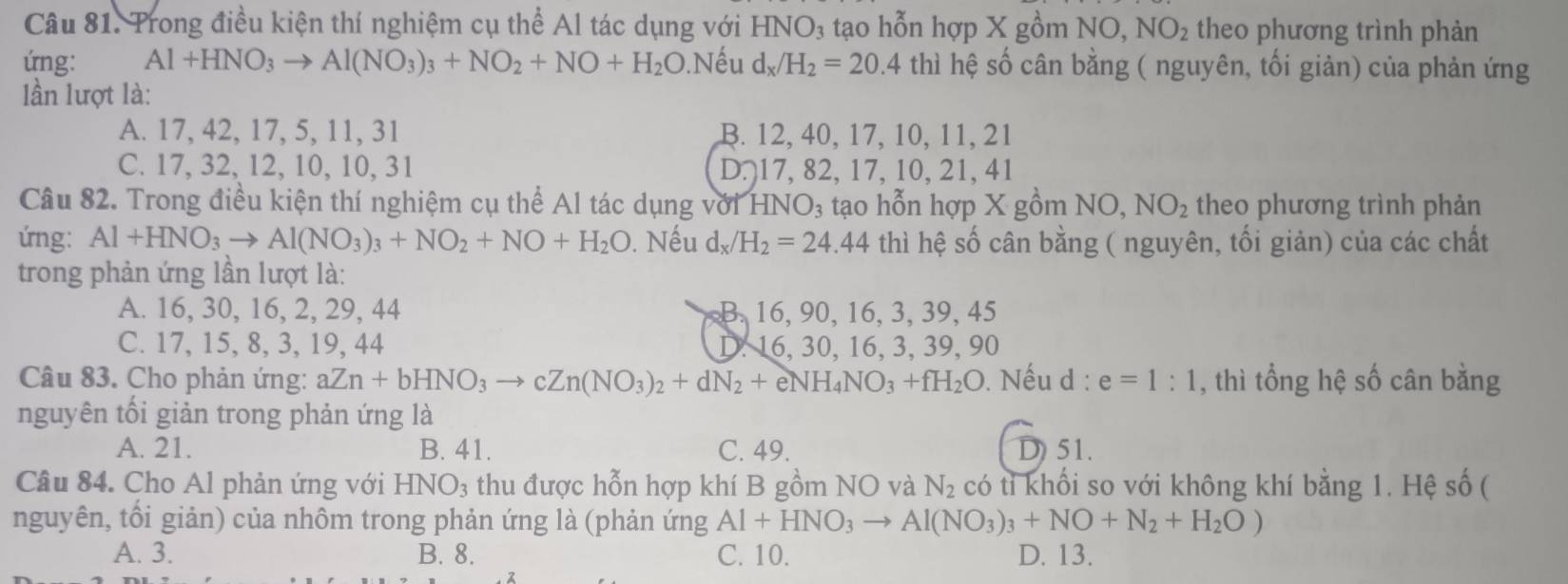 Trong điều kiện thí nghiệm cụ thể Al tác dụng với HNO₃ tạo hỗn hợp X gồm NO, NO_2 theo phương trình phản
ứng: Al+HNO_3to Al(NO_3)_3+NO_2+NO+H_2( ( 0.Nếu d_x/H_2=20.4thi hệ số cân bằng ( nguyên, tối giản) của phản ứng
lần lượt là:
A. 17, 42, 17, 5, 11, 31 B. 12 ,40,17,10,11,21
C. 17, 32, 12, 10, 10, 31 D 17,82,17,10 21,41
Câu 82. Trong điều kiện thí nghiệm cụ thể Al tác dụng với HNO_3 tạo hỗn hợp X gồm N O. NO_2 theo phương trình phản
ứng: Al+HNO_3to Al(NO_3)_3+NO_2+NO+H_2O. Nếu d_x/H_2=24.44 thì hệ số cân bằng ( nguyên, tối giản) của các chất
trong phản ứng lần lượt là:
A. 16, 30, 16, 2, 29, 44 B. 16, 90, 16, 3, 39, 45
C. 17, 15, 8, 3, 19, 44 D. 16, 30, 16, 3, 39, 90
Câu 83. Cho phản ứng: aZn+bHNO_3to cZn(NO_3)_2+dN_2+eNH_4NO_3+fH_2O. Nếu d : e=1:1 , thì tổng hệ số cân bằng
nguyên tối giản trong phản ứng là
A. 21. B. 41. C. 49. D) 51.
Câu 84. Cho Al phản ứng với HNO_3 :  thu được hỗn hợp khí B gồm NO và N_2 có tỉ khối so với không khí bằng 1. Hệ số (
nguyên, tối giản) của nhôm trong phản ứng là (phản ứng Al+HNO_3to Al(NO_3)_3+NO+N_2+H_2O)
A. 3. B. 8. C. 10. D. 13.