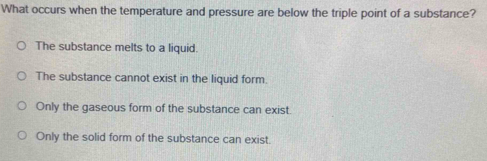 What occurs when the temperature and pressure are below the triple point of a substance?
The substance melts to a liquid.
The substance cannot exist in the liquid form.
Only the gaseous form of the substance can exist.
Only the solid form of the substance can exist.