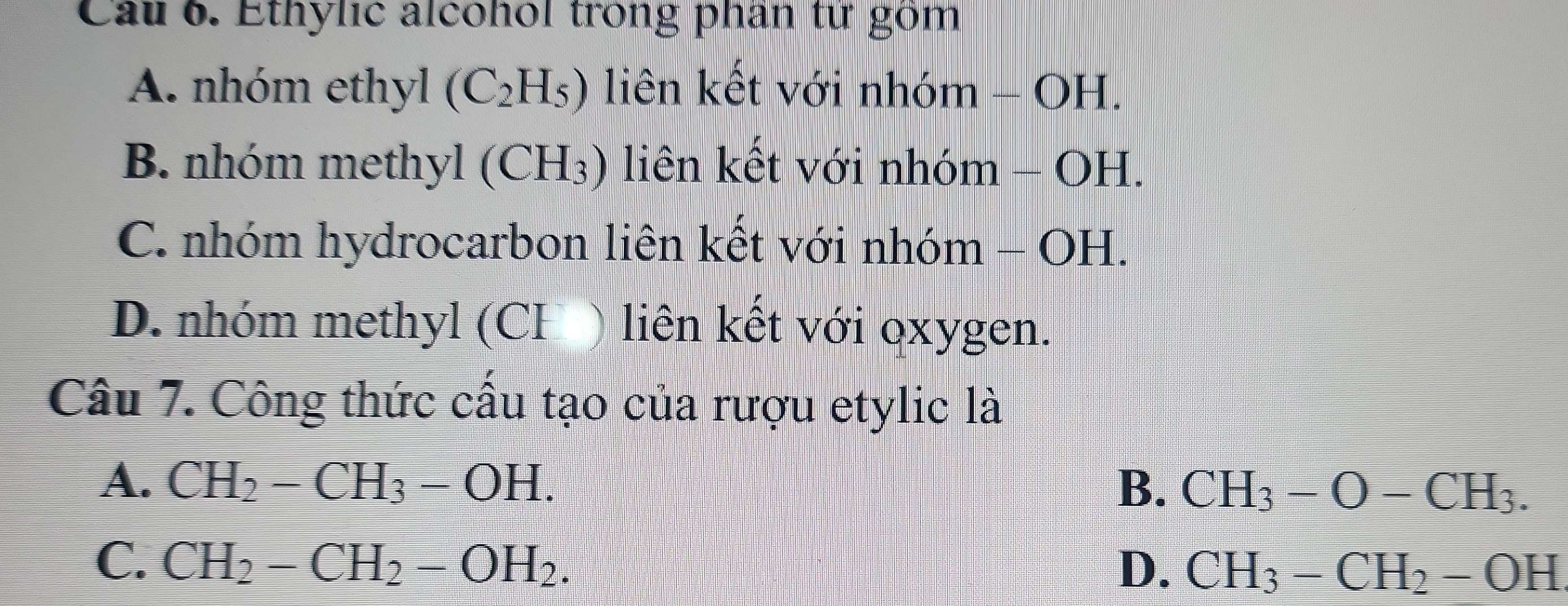 Cau 6. Ethylic alcohol trong phân từ gồm
A. nhóm ethyl (C_2H_5) liên kết với nhóm - OH.
B. nhóm methyl (CH_3) liên kết với nhóm - OH.
C. nhóm hydrocarbon liên kết với nhóm - OH.
D. nhóm methyl (CH ) liên kết với oxygen.
Câu 7. Công thức cấu tạo của rượu etylic là
A. CH_2-CH_3-OH. B. CH_3-O-CH_3.
C. CH_2-CH_2-OH_2.
D. CH_3-CH_2-OH