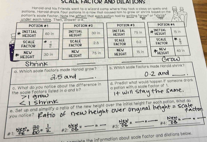 SCALE FACTOR AND DILATIONS
Harold and his friends went to a wizard camp where they took a class on spells and
potions. Harold drank four potions in a row that caused him to grow or shrink based on the
potion's scale factor. Note the effect that each potion had by writing "grow" or "shrink"
under each table. Then, answer a-e.
_
a. Which scale factors made Harold grow? b. Which scale factors made Harold shrink?
_.
_.
c. What do you notice about the difference in d. Predict what would happen if someone drank
the scale factors listed in a and b? a potion with a scale factor of 1.
e. Set up and simplify a ratio of the new height over the initial height for each potion. What do
_
_
_
you notice?
_
_
_#3： _#4：_
#1; __#2:_
mplete the information about scale factor and dilations below.