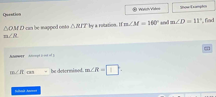 Question Watch Video Show Examples
△ OMD can be mapped onto △ RIT by a rotation. If m∠ M=160° and m∠ D=11° , find
m∠ R. 
Answer Attempt 2 out of 3
m∠ R can be determined. m∠ R=□°. 
Submit Answer