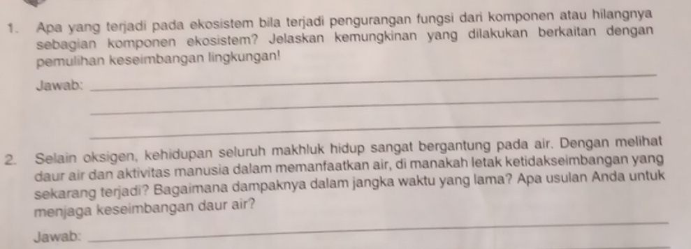 Apa yang terjadi pada ekosistem bila terjadi pengurangan fungsi dari komponen atau hilangnya 
sebagian komponen ekosistem? Jelaskan kemungkinan yang dilakukan berkaitan dengan 
_ 
pemulihan keseimbangan lingkungan! 
_ 
Jawab: 
_ 
2. Selain oksigen, kehidupan seluruh makhluk hidup sangat bergantung pada air. Dengan melihat 
daur air dan aktivitas manusia dalam memanfaatkan air, di manakah letak ketidakseimbangan yang 
sekarang terjadi? Bagaimana dampaknya dalam jangka waktu yang lama? Apa usulan Anda untuk 
_ 
menjaga keseimbangan daur air? 
Jawab: