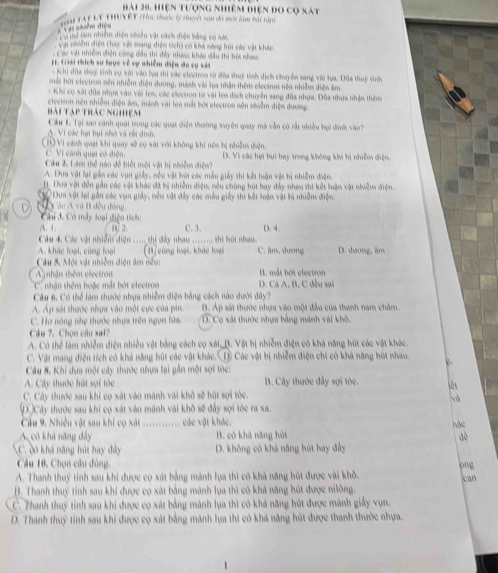 bài 20, Hiện tượng nhiêm điện do cọ nát
Vậi nhiệm điện  Toà TậT Lý THUVET (Học thiộc lý thuyết san đô một làm bài tập)
Tà Thể làm nhiễm điện nhiều vật cách điện bằng có xát.
Vậi nhiêm diện (hay vật mạng điện tích) có khả năng húi các vật khác.
Các vật nhiễm điện công đầu thì đây nhau; khác dầu thì húi nhau.
1. Giải thích sơ lược về sự nhiễm điện do cọ xát
- Khi đũa thuỷ tỉnh cọ xát vào lua thi các electron từ đũa thuý tỉnh dịch chuyền sang vài lụa. Đũa thuỷ tỉnh
mắt bởt electron nền nhiễm điện dương, mánh vài lụa nhận thêm electron nền nhiễm điện âm.
- Khi cọ xát đôa nhựa vào vài len, các electron từ vài len địch chuyển sang đôa nhựa. Đôa nhựa nhận thêm
eleetron nên nhiễm điện âm, mảnh vài len mắt bớt eleetron nên nhiễm điện dương.
Bài Tập trác nghiệm
Câu L: Tại sao cánh quạt trong các quạt điện thường xuyên quay mà vẫn có rất nhiều bụi đinh vào?
A. Vi các hạt bụi nhỏ và rất dính.
(B) Vi cảnh quạt khi quay sẽ cọ xát với không khí nền bị nhiễm điện.
C. Vì cảnh quạt có điện. D. Vì các hạt bụi bay trong không khi bị nhiễm điện.
Câu 2: Làm thể nào đề biết một vật bị nhiễm điện?
A. Dưa vật lại gần các vụn giầy, nều vật húi các mầu giảy thi kết luận vật bị nhiễm điện.
B. Đưa vật đến gần các vật khác đã bị nhiễm điện, nều chúng hút hay đầy nhau thi kết luận vật nhiễm điện.
ự Đựa vật lại gần các vụn giảy, nều vật đầy các mẫu giảy thì kết luận vật bị nhiêm điện.
D H  Câu Á và B đều dùng,
Cu 3. Có máy loại điện tích:
A. 1 B. 2. C. 3. D. 4.
Câu 4. Các vật nhiềm điện ..... thi đây nhau ........ thi hút nhau.
A. khác loại, cùng loại (B) cùng loại, khảc loại C. âm, đương D. dương, âm
Câu 5. Một vật nhiễm điện âm nếu:
nhận thêm electron B. mất bót electron
C nhận thêm hoặc mất bót electron D. Cá A, B, C đều sai
Câu 6. Có thể làm thước nhựa nhiễm điện bằng cách nào dưới đây?
A. Áp sát thước nhựa vào một cực của pin. B. Áp sát thước nhựa vào một đầu của thanh nam chấm.
C. Hơ nóng nhẹ thước nhựa trên ngọn lửa. D. Cọ xát thước nhựa bằng mánh vái khô.
Câu 7. Chọn câu sat?
A. Có thể lấm nhiễm điện nhiều vật bằng cách cọ xát D. Vật bị nhiễm điện có khá năng hút các vật khác.
C. Vật mang điện tích có khá năng hút các vật khác. D Các vật bị nhiễm điện chí có khả năng hút nhau. B、
Câu 8, Khi dưa một cây thước nhựa lại gần một sợi tóc:
A. Cây thước hút sợi tỏc  B. Cây thước đầy sợi tỏc.
C. Cây thước sau khi cọ xát vào mánh vài khô sẽ hút sợi tỏc.
và
D Cây thược sau khi cọ xát vào mánh vài khô sẽ đầy sợi tỏc ra xa.
Cầu 9. Nhiều vật sau khi cọ xát ............. các vật khác. hàc
A có khả năng đẩy  B. có khả năng hủt aè
C. có khả năng húi hay đẩy D. không có khả năng hút hay đầây
Câu 10. Chọn câu đùng.
A. Thanh thuỷ tính sau khi được cọ xát bằng mảnh lụa thì có khả năng hút được vài khô. ong
can
B. Thanh thuỳ tính sau khi được cọ xát bằng mảnh lụa thì có khả năng hút được nilông.
C. Thanh thuỷ tỉnh sau khi được cọ xát bằng mảnh lụa thì có khả năng hút được mành giấy vụn.
D. Thanh thuỷ tỉnh sau khi được cọ xát bằng mánh lụa thì có khả năng hút được thanh thước nhựa.