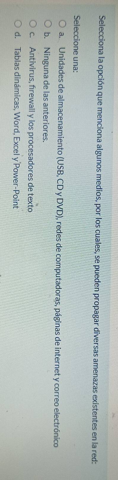Selecciona la opción que menciona algunos medios, por los cuales, se pueden propagar diversas amenazas existentes en la red:
Seleccione una:
a. Unidades de almacenamiento (USB, CD y DVD), redes de computadoras, páginas de internet y correo electrónico
b. Ninguna de las anteriores.
c. Antivirus, firewall y los procesadores de texto
d. Tablas dinámicas, Word, Excel y Power-Point