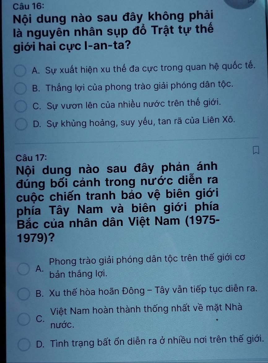 Nội dung nào sau đây không phải
là nguyên nhân sụp đổ Trật tự thế
giới hai cực l-an-ta?
A. Sự xuất hiện xu thế đa cực trong quan hệ quốc tế.
B. Thắng lợi của phong trào giải phóng dân tộc.
C. Sự vươn lên của nhiều nước trên thế giới.
D. Sự khủng hoảng, suy yếu, tan rã của Liên Xô.
Câu 17:
Nội dung nào sau đây phản ánh
đúng bối cảnh trong nước diễn ra
cuộc chiến tranh bảo vệ biên giới
phía Tây Nam và biên giới phía
Bắc của nhân dân Việt Nam (1975-
1979)?
Phong trào giải phóng dân tộc trên thế giới cơ
A.
bản thắng lợi.
B. Xu thế hòa hoãn Đông - Tây vẫn tiếp tục diễn ra.
Việt Nam hoàn thành thống nhất về mặt Nhà
C.
nước.
D. Tình trạng bất ổn diễn ra ở nhiều nơi trên thế giới.