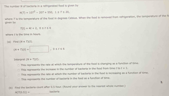 The number N of bacteria in a refrigerated food is given by
N(T)=10T^2-20T+550, 1≤ T≤ 20, 
where T is the temperature of the food in degrees Celsius. When the food is removed from refrigeration, the temperature of the fo
given by
T(t)=4t+2, 0≤ t≤ 6
where t is the time in hours.
(a) Find (Ncirc T)(t).
(Ncirc T)(t)=□ , 0≤ t≤ 6
Interpret (Ncirc T)(t).
This represents the rate at which the temperature of the food is changing as a function of time.
This represents the increase in the number of bacteria in the food from time t to t+1.
This represents the rate at which the number of bacteria in the food is increasing as a function of time.
This represents the number of bacteria in the food as a function of time.
(b) Find the bacteria count after 0.5 hour. (Round your answer to the nearest whole number.)
_
N(T(0.5))= bacteria