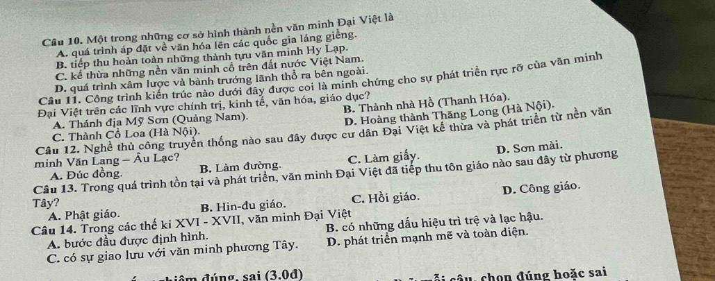 Một trong những cơ sở hình thành nền văn minh Đại Việt là
A. quá trình áp đặt về văn hóa lên các quốc gia láng giềng.
B. tiếp thu hoàn toàn những thành tựu văn minh Hy Lạp.
C. kể thừa những nền văn minh cổ trên đất nước Việt Nam.
Câu 11. Công trình kiến trúc nào dưới đây được coi là minh chứng cho sự phát triển rực rỡ của văn minh
D. quá trình xâm lược và bành trướng lãnh thổ ra bên ngoài.
Đại Việt trên các lĩnh vực chính trị, kinh tế, văn hóa, giáo dục?
A. Thánh địa Mỹ Sơn (Quảng Nam). B. Thành nhà Hồ (Thanh Hóa).
D. Hoàng thành Thăng Long (Hà Nội).
Cầu 12, Nghề thủ công truyền thống nào sau đây được cư dân Đại Việt kế thừa và phát triển từ nền văn
C. Thành Cổ Loa (Hà Nội).
minh Văn Lang - Âu Lạc?
A. Đúc đồng. B. Làm đường. C. Làm giấy. D. Sơn mài.
Câu 13. Trong quá trình tồn tại và phát triển, văn minh Đại Việt đã tiếp thu tôn giáo nào sau đây từ phương
A. Phật giáo. B. Hin-đu giáo. C. Hồi giáo. D. Công giáo.
Tây?
Câu 14. Trong các thế kỉ XVI - XVII, văn minh Đại Việt
A. bước đầu được định hình. B. có những dấu hiệu trì trệ và lạc hậu.
C. có sự giao lưu với văn minh phương Tây. D. phát triển mạnh mẽ và toàn diện.
đêm đúng, sai (3.0đ) ã i câu, chọn đúng hoặc sai