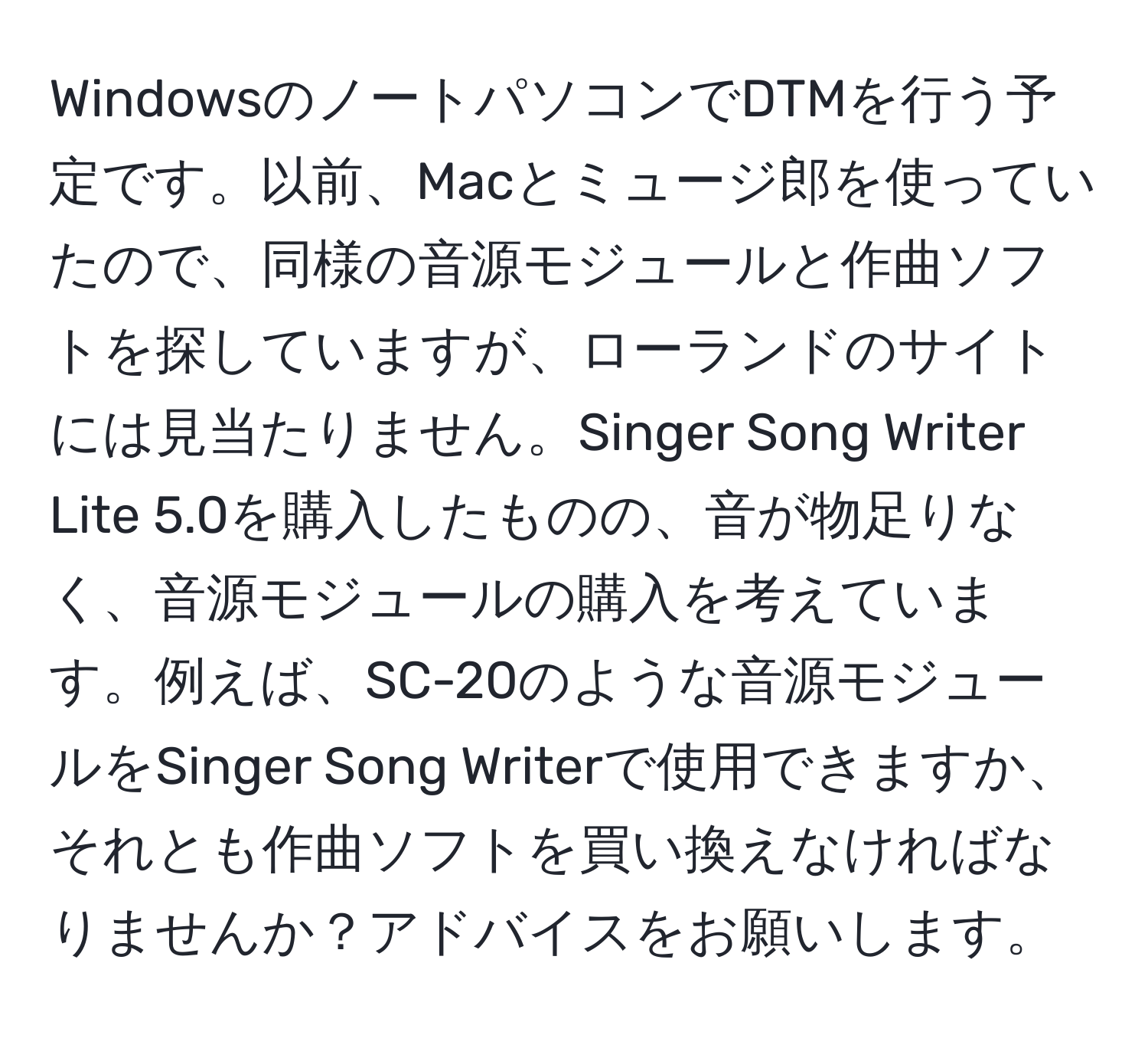 WindowsのノートパソコンでDTMを行う予定です。以前、Macとミュージ郎を使っていたので、同様の音源モジュールと作曲ソフトを探していますが、ローランドのサイトには見当たりません。Singer Song Writer Lite 5.0を購入したものの、音が物足りなく、音源モジュールの購入を考えています。例えば、SC-20のような音源モジュールをSinger Song Writerで使用できますか、それとも作曲ソフトを買い換えなければなりませんか？アドバイスをお願いします。