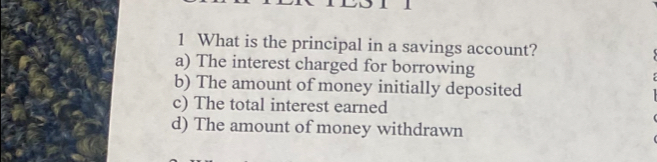 What is the principal in a savings account?
a) The interest charged for borrowing
b) The amount of money initially deposited
c) The total interest earned
d) The amount of money withdrawn