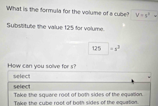 What is the formula for the volume of a cube? V=s^3
Substitute the value 125 for volume.
125 =s^3
How can you solve for s?
select
select
Take the square root of both sides of the equation.
Take the cube root of both sides of the equation.