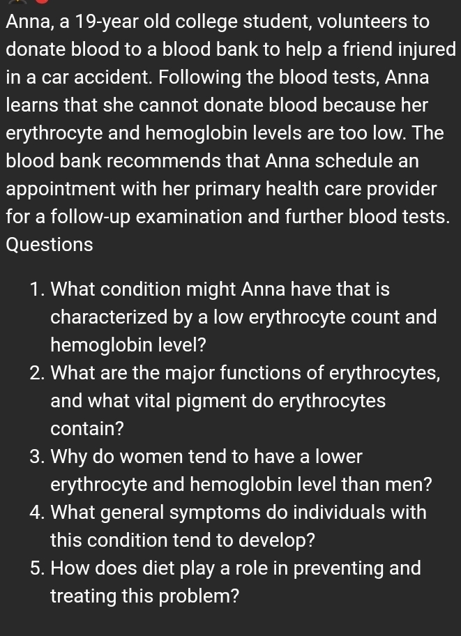 Anna, a 19-year old college student, volunteers to 
donate blood to a blood bank to help a friend injured 
in a car accident. Following the blood tests, Anna 
learns that she cannot donate blood because her 
erythrocyte and hemoglobin levels are too low. The 
blood bank recommends that Anna schedule an 
appointment with her primary health care provider 
for a follow-up examination and further blood tests. 
Questions 
1. What condition might Anna have that is 
characterized by a low erythrocyte count and 
hemoglobin level? 
2. What are the major functions of erythrocytes, 
and what vital pigment do erythrocytes 
contain? 
3. Why do women tend to have a lower 
erythrocyte and hemoglobin level than men? 
4. What general symptoms do individuals with 
this condition tend to develop? 
5. How does diet play a role in preventing and 
treating this problem?