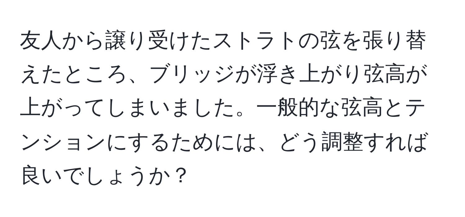 友人から譲り受けたストラトの弦を張り替えたところ、ブリッジが浮き上がり弦高が上がってしまいました。一般的な弦高とテンションにするためには、どう調整すれば良いでしょうか？