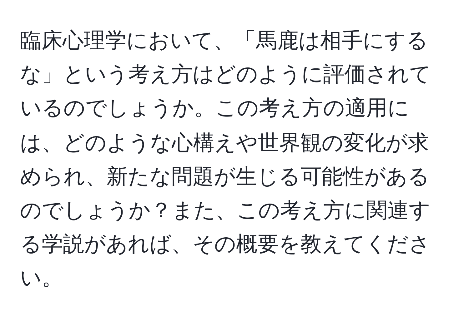 臨床心理学において、「馬鹿は相手にするな」という考え方はどのように評価されているのでしょうか。この考え方の適用には、どのような心構えや世界観の変化が求められ、新たな問題が生じる可能性があるのでしょうか？また、この考え方に関連する学説があれば、その概要を教えてください。