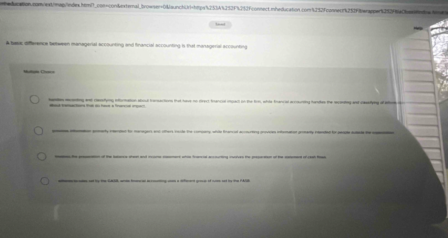 Saved Help 
A basic difference between managerial accounting and financial accounting is that managerial accounting 
Muttple Chasce 
handies recording and classifying information about transactions that have no direct financial impact on the firm, while financial accounting handies the recording and classifying of infer 
about transactions that do have a financial impact. 
prowoes information primanty intended for managers and others inside the company, while financial accounting provides information primarily intended for people autside the empansiation 
sneves the preperation of the balance sheet and income statement while financial accounting involves the preparation of the statement of cash flows. 
edheres to suaes set by the GASB, while fmancial accoutting usas a different group of ruies set by the FASB.