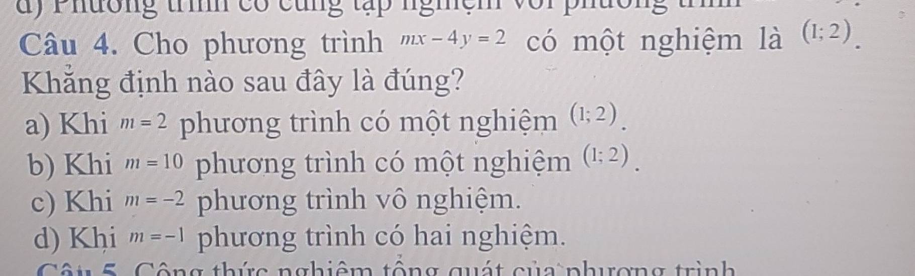 Phương tìh có cùng tập nghệm với phường t
Câu 4. Cho phương trình mx-4y=2 có một nghiệm là (1;2). 
Khẳng định nào sau đây là đúng?
a) Khi m=2 phương trình có một nghiệm (1;2).
b) Khi m=10 phương trình có một nghiệm (1;2).
c) Khi m=-2 phương trình vô nghiệm.
d) Khi m=-1 phương trình có hai nghiệm.
Cu 5. Công thức nghiệm tổng quát của phương trình