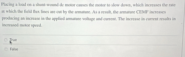 Placing a load on a shunt-wound dc motor causes the motor to slow down, which increases the rate
at which the field flux lines are cut by the armature. As a result, the armature CEMF increases
producing an increase in the applied armature voltage and current. The increase in current results in
increased motor speed.
True
False