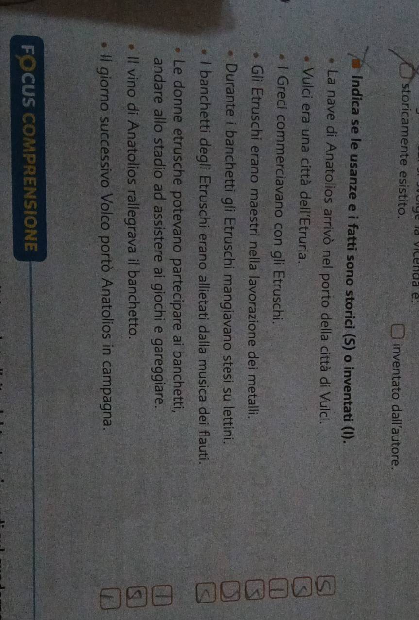 la vicenda e 
storicamente esistito. 
inventato dall'autore. 
Indica se le usanze e i fatti sono storici (S) o inventati (I). 
La nave di Anatolios arrivò nel porto della città di Vulci. 
Vulci era una città dell'Etruria. 
l Greci commerciavano con gli Etruschi. 
Gli Etruschi erano maestri nella lavorazione dei metalli. 
Durante i banchetti gli Etruschi mangiavano stesi su lettini. 
I banchetti degli Etruschi erano allietati dalla musica dei flauti. 
Le donne etrusche potevano partecipare ai banchetti, 
andare allo stadio ad assistere ai giochi e gareggiare. 
II vino di Anatolios rallegrava il banchetto. 
Il giorno successivo Volco portò Anatolios in campagna. 
FOCUS COMPRENSIONE