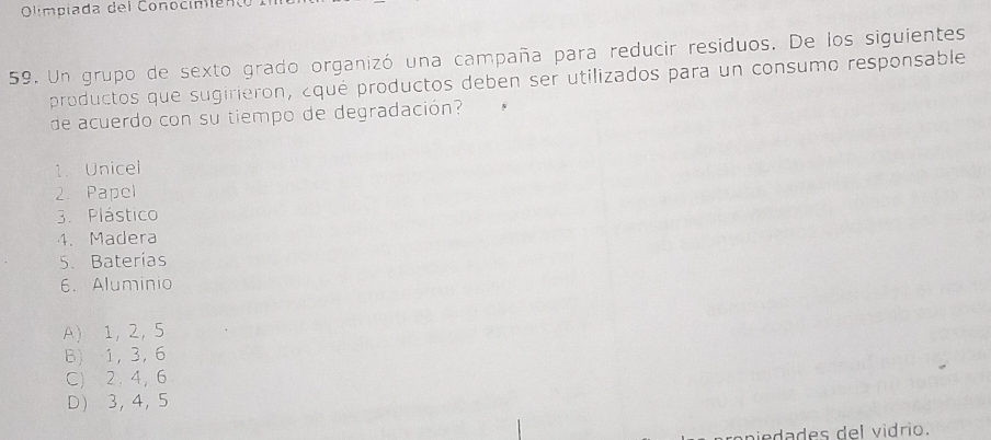 Olimpiada del Conocinién
59. Un grupo de sexto grado organizó una campaña para reducir residuos. De los siguientes
productos que sugirieron, ¿qué productos deben ser utilizados para un consumo responsable
de acuerdo con su tiempo de degradación?
1. Unicel
2. Papel
3. Plástico
4. Madera
5. Baterías
6. Aluminio
A) 1, 2 ， 5
B) 1, 3, 6
C) 2, 4, 6
D 3 ， 4 ， 5
niedades del vidrio.