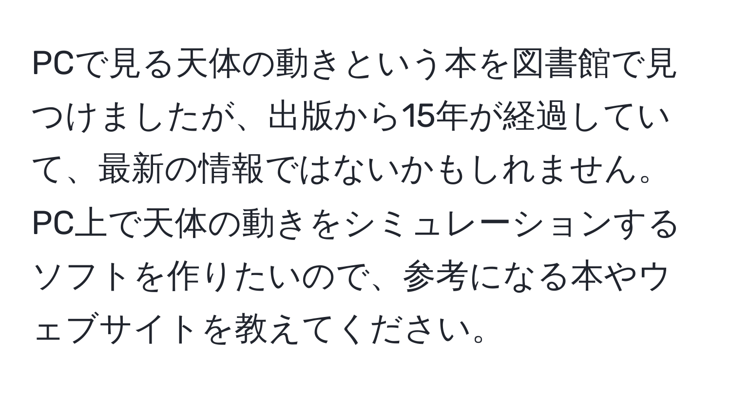 PCで見る天体の動きという本を図書館で見つけましたが、出版から15年が経過していて、最新の情報ではないかもしれません。PC上で天体の動きをシミュレーションするソフトを作りたいので、参考になる本やウェブサイトを教えてください。