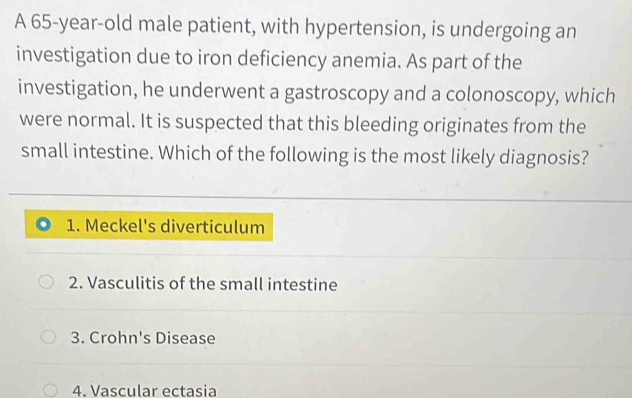 A 65-year-old male patient, with hypertension, is undergoing an
investigation due to iron deficiency anemia. As part of the
investigation, he underwent a gastroscopy and a colonoscopy, which
were normal. It is suspected that this bleeding originates from the
small intestine. Which of the following is the most likely diagnosis?
1. Meckel's diverticulum
2. Vasculitis of the small intestine
3. Crohn's Disease
4. Vascular ectasia