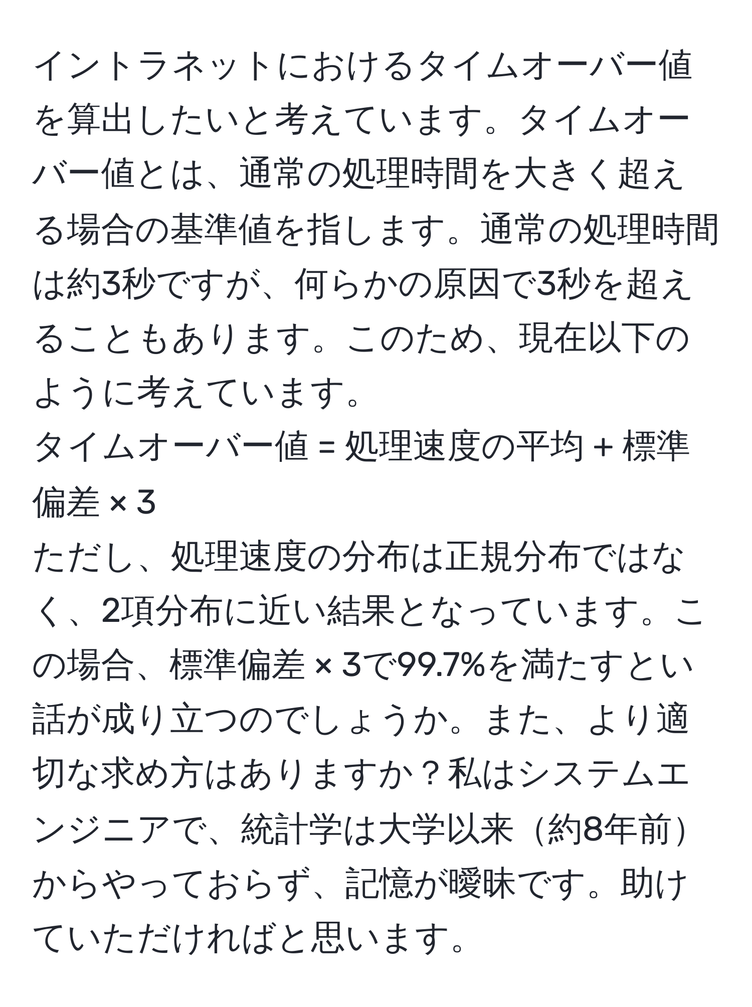 イントラネットにおけるタイムオーバー値を算出したいと考えています。タイムオーバー値とは、通常の処理時間を大きく超える場合の基準値を指します。通常の処理時間は約3秒ですが、何らかの原因で3秒を超えることもあります。このため、現在以下のように考えています。  
タイムオーバー値 = 処理速度の平均 + 標準偏差 × 3  
ただし、処理速度の分布は正規分布ではなく、2項分布に近い結果となっています。この場合、標準偏差 × 3で99.7%を満たすとい話が成り立つのでしょうか。また、より適切な求め方はありますか？私はシステムエンジニアで、統計学は大学以来約8年前からやっておらず、記憶が曖昧です。助けていただければと思います。