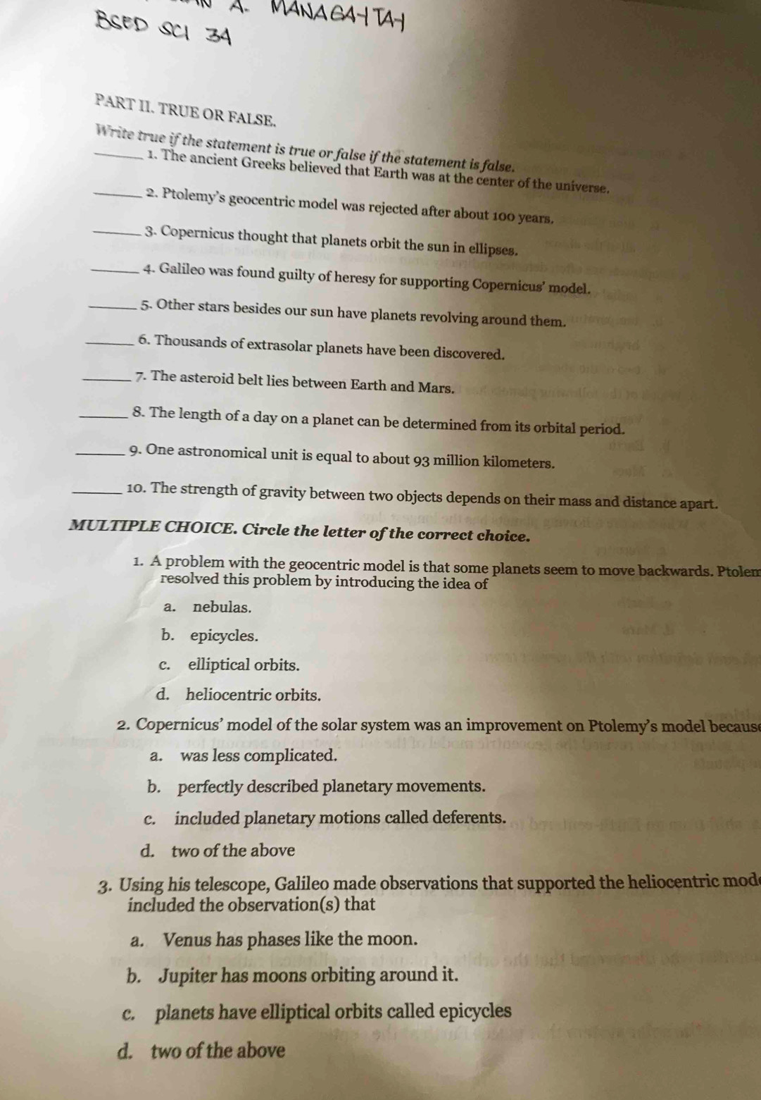 PART II. TRUE OR FALSE.
_Write true if the statement is true or false if the statement is false.
1. The ancient Greeks believed that Earth was at the center of the universe.
_2. Ptolemy’s geocentric model was rejected after about 100 years.
_ 3. Copernicus thought that planets orbit the sun in ellipses.
_4. Galileo was found guilty of heresy for supporting Copernicus’ model.
_5. Other stars besides our sun have planets revolving around them.
_6. Thousands of extrasolar planets have been discovered.
_7. The asteroid belt lies between Earth and Mars.
_8. The length of a day on a planet can be determined from its orbital period.
_9. One astronomical unit is equal to about 93 million kilometers.
_10. The strength of gravity between two objects depends on their mass and distance apart.
MULTIPLE CHOICE. Circle the letter of the correct choice.
1. A problem with the geocentric model is that some planets seem to move backwards. Ptolem
resolved this problem by introducing the idea of
a. nebulas.
b. epicycles.
c. elliptical orbits.
d. heliocentric orbits.
2. Copernicus’ model of the solar system was an improvement on Ptolemy’s model because
a. was less complicated.
b. perfectly described planetary movements.
c. included planetary motions called deferents.
d. two of the above
3. Using his telescope, Galileo made observations that supported the heliocentric mod
included the observation(s) that
a. Venus has phases like the moon.
b. Jupiter has moons orbiting around it.
c. planets have elliptical orbits called epicycles
d. two of the above