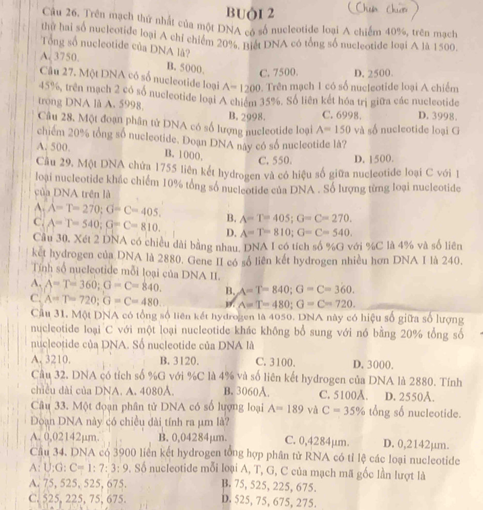 buô1 2
Câu 26. Trên mạch thứ nhất của một DNA có số nucleotide loại A chiếm 40%, trên mạch
thử hai số nucleotide loại A chỉ chiếm 20%. Biết DNA có tổng số nucleotide loại A là 1500.
Tổng số nucleotide của DNA lâ?
A. 3750.
B. 5000. C. 7500. D. 2500.
Câu 27. Một DNA có số nucleotide loại A=1200. Trên mạch 1 có số nucleotide loại A chiếm
45%, trên mạch 2 có số nucleotide loại A chiếm 35%. Số liên kết hóa trị giữa các nucleotide
trong DNA là A. 5998 D. 3998.
B. 2998. C. 6998.
Câu 28. Một đoạn phân tử DNA có số lượng nucleotide loại A=150va số nucleotide loại G
chiếm 20% tổng số nucleotide. Doạn DNA này có số nucleotide là?
A. 500. B. 1000,
C. 550. D. 1500.
Cầu 29. Một DNA chứa 1755 liên kết hydrogen và có hiệu số giữa nucleotide loại C với 1
loại nucleotide khác chiếm 10% tổng số nucleotide của DNA . Số lượng từng loại nucleotide
của DNA trên là
A. A=T=270;G=C=405.
C. A=T=540;G=C=810.
B. A=T=405;G=C=270.
D. A=T=810;G=C=540.
Cầu 30. Xét 2 DNA có chiều dài bằng nhau. DNA I có tích số %G với %C là 4% và số liên
ket hydrogen của DNA là 2880. Gene II có số liên kết hydrogen nhiều hơn DNA I là 240.
Tính số nucleotide mỗi loại của DNA II.
A. A=T=360;G=C=840. B. A=T=840;G=C=360.
C. A=T=720;G=C=480.
A=T=480;G=C=720.
Câu 31. Một DNA có tổng số liên kết hydrogen là 4050. DNA này có hiệu số giữa số lượng
nucleotide loại C với một loại nucleotide khác không bổ sung với nó bằng 20% tổng số
nucleotide của DNA. Số nucleotide của DNA là
A. 3210. B. 3120. C. 3100. D. 3000.
Câu 32. DNA có tích số %G với %C là 4% và số liên kết hydrogen của DNA là 2880. Tính
chiều dài của DNA. A. 4080Å. B. 3060A. C. 5100A. D. 2550Å.
Câu 33. Một đoạn phân tử DNA có số lượng loại A=189 và C=35% t( ng số nucleotide.
Đoạn DNA này có chiều đài tính ra μm là?
A. 0,02142µm. B. 0,04284μm. C. 0,4284μm. D. 0,2142µm.
Câu 34. DNA có 3900 liên kết hydrogen tổng hợp phân tử RNA có tỉ lệ các loại nucleotide
A: U:G: C=1:7:3:9 D, Số nucleotide mỗi loại A, T, G, C của mạch mã gốc lần lượt là
A. 75, 525, 525, 675. B. 75, 525, 225, 675.
C. 525, 225, 75, 675.
D. 525, 75, 675, 275.