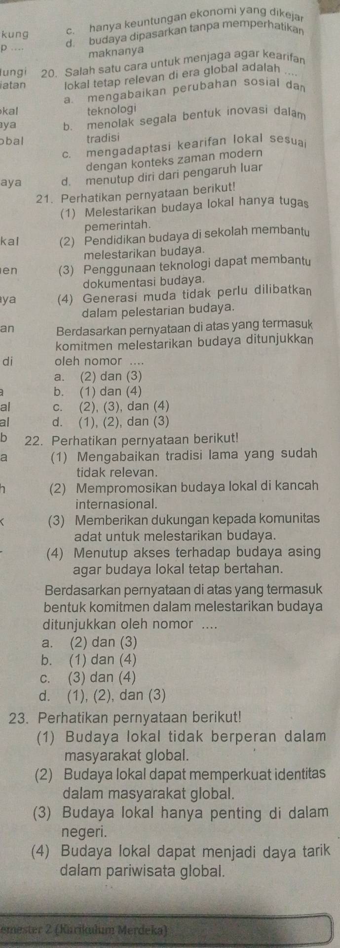 kung
c. hanya keuntungan ekonomi yang dikejar
p… d. budaya dipasarkan tanpa memperhatikan
maknanya
lungi 20. Salah satu cara untuk menjaga agar kearifan
iatan lokal tetap relevan di era global adalah_
a. mengabaikan perubahan sosial dan
kal teknologi
ya b. menolak segala bentuk inovasi dalam
ɔbal tradisi
c. mengadaptasi kearifan lokal sesuai
dengan konteks zaman modern
aya d. menutup diri dari pengaruh luar
21. Perhatikan pernyataan berikut!
(1) Melestarikan budaya lokal hanya tugas
pemerintah.
kal (2) Pendidikan budaya di sekolah membantu
melestarikan budaya.
en (3) Penggunaan teknologi dapat membantu
dokumentasi budaya.
ya (4) Generasi muda tidak perlu dilibatkan
dalam pelestarian budaya.
an Berdasarkan pernyataan di atas yang termasuk
komitmen melestarikan budaya ditunjukkan
di oleh nomor ....
a. (2) dan (3)
b. (1) dan (4)
al c. (2), (3), dan (4)
all d. (1), (2), dan (3)
b 22. Perhatikan pernyataan berikut!
a (1) Mengabaikan tradisi lama yang sudah
tidak relevan.
(2) Mempromosikan budaya lokal di kancah
internasional.
(3) Memberikan dukungan kepada komunitas
adat untuk melestarikan budaya.
(4) Menutup akses terhadap budaya asin
agar budaya lokal tetap bertahan.
Berdasarkan pernyataan di atas yang termasuk
bentuk komitmen dalam melestarikan budaya
ditunjukkan oleh nomor ....
a. (2) dan (3)
b. (1) dan (4)
c. (3) dan (4)
d. (1), (2), dan (3)
23. Perhatikan pernyataan berikut!
(1) Budaya lokal tidak berperan dalam
masyarakat global.
(2) Budaya lokal dapat memperkuat identitas
dalam masyarakat global.
(3) Budaya lokal hanya penting di dalam
negeri.
(4) Budaya lokal dapat menjadi daya tarik
dalam pariwisata global.
emester 2 (Karikıłum Merdeka)