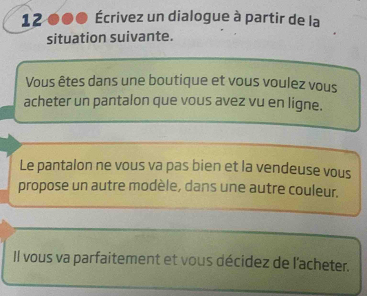 12 Écrivez un dialogue à partir de la 
situation suivante. 
Vous êtes dans une boutique et vous voulez vous 
acheter un pantalon que vous avez vu en ligne. 
Le pantalon ne vous va pas bien et la vendeuse vous 
propose un autre modèle, dans une autre couleur. 
Il vous va parfaitement et vous décidez de l'acheter.