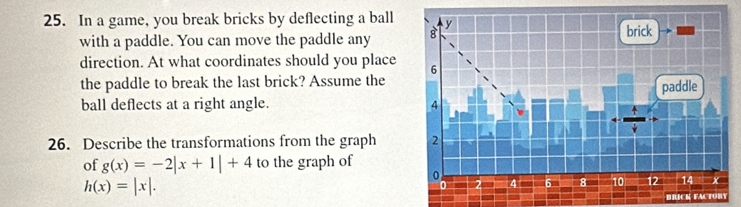 In a game, you break bricks by deflecting a ball y
with a paddle. You can move the paddle any 8
brick
direction. At what coordinates should you place 6
the paddle to break the last brick? Assume the paddle
ball deflects at a right angle. 4
26. Describe the transformations from the graph 2
of g(x)=-2|x+1|+4 to the graph of
0
h(x)=|x|.
0 4 6 6 8 10 12 14
a BRICK FACTORY