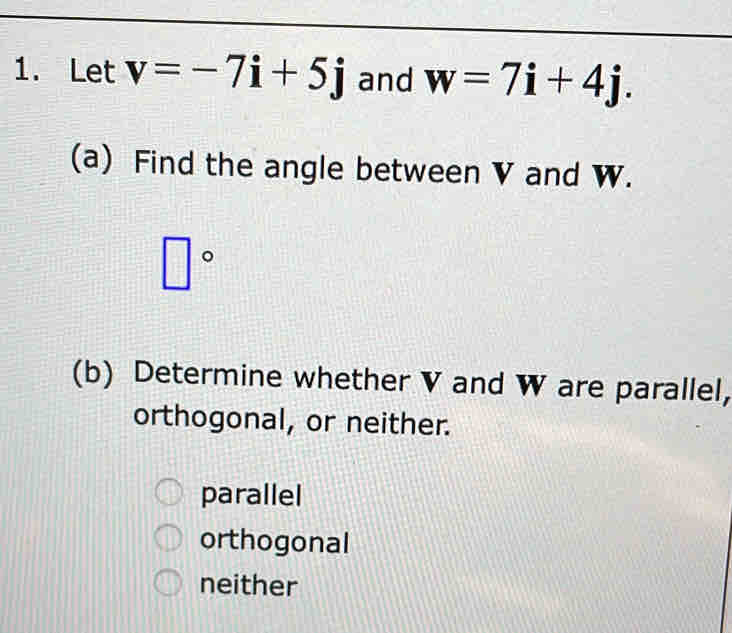 Let v=-7i+5j and w=7i+4j. 
(a) Find the angle between V and W.
□°
(b) Determine whether V and W are parallel,
orthogonal, or neither.
parallel
orthogonal
neither