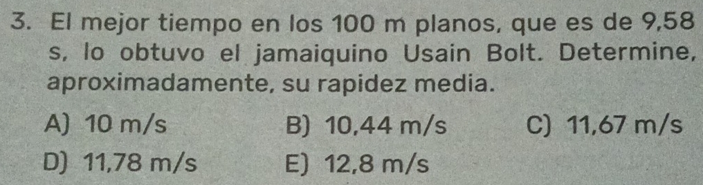 El mejor tiempo en los 100 m planos, que es de 9,58
s, lo obtuvo el jamaiquino Usain Bolt. Determine,
aproximadamente, su rapidez media.
A) 10 m/s B) 10,44 m/s C) 11,67 m/s
D) 11,78 m/s E) 12,8 m/s