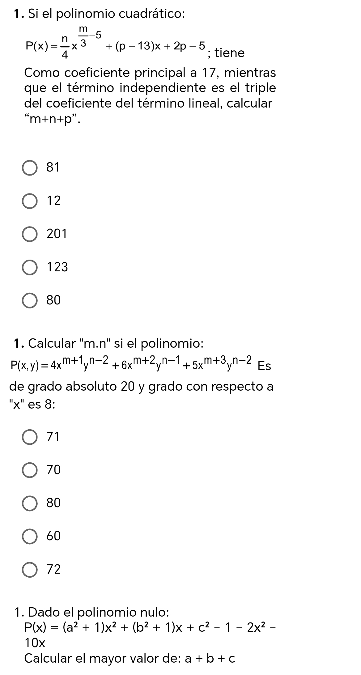 Si el polinomio cuadrático:
P(x)= n/4 x^(frac m)3-5+(p-13)x+2p-5; tiene
Como coeficiente principal a 17, mientras
que el término independiente es el triple
del coeficiente del término lineal, calcular
' m+m+n+p
81
12
201
123
80
1. Calcular "m.n" si el polinomio:
P(x,y)=4x^(m+1)y^(n-2)+6x^(m+2)y^(n-1)+5x^(m+3)y^(n-2) Es
de grado absoluto 20 y grado con respecto a
' x ' es 8 :
71
70
80
60
72
1. Dado el polinomio nulo:
P(x)=(a^2+1)x^2+(b^2+1)x+c^2-1-2x^2-
10x
Calcular el mayor valor de: a+b+c