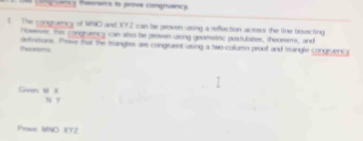 Cagruency theorens is prove congruency 
3. The congruency of NNO and XYZ can be groven using a reffection across the line bisecting 
)oweser, this congruency can also be proven using geometric postulates, theorems, and 
defintions. Phese that the trangles are congruent using a two-column proof and triangle congruensy 
theemems 
Sixen, M X
N 9
Prove MNO XYZ