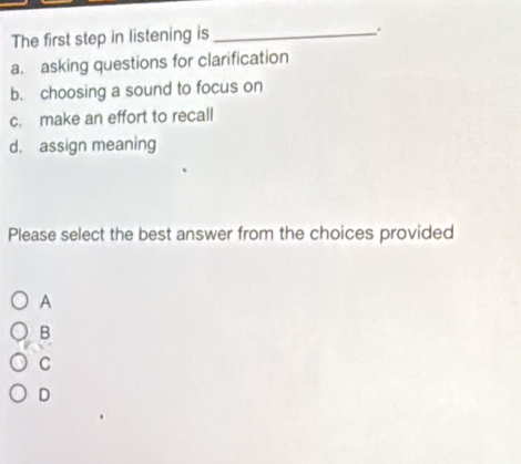 The first step in listening is_
.
a. asking questions for clarification
b. choosing a sound to focus on
c. make an effort to recall
d. assign meaning
Please select the best answer from the choices provided
A
B
C
D