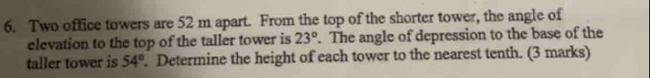 Two office towers are 52 m apart. From the top of the shorter tower, the angle of 
elevation to the top of the taller tower is 23°. The angle of depression to the base of the 
taller tower is 54°. Determine the height of each tower to the nearest tenth. (3 marks)