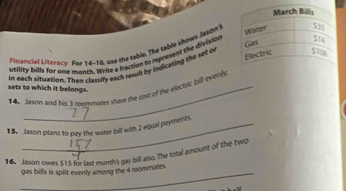 Financial Literacy For 14-16, use the table. The table shows Jason's 
utility bills for one month. Write a fraction to represent the division 
in each situation. Then classify each result by indicating the set of 
sets to which it belongs. 
14. Jason and his 3 roommates share the cost of the electric bill evenly 
15. Jason plans to pay the water bill with 2 equal payments 
16. Jason owes $15 for last month 's gas bill also. The total amount of the two 
_ 
gas bills is split evenly among the 4 roommates.