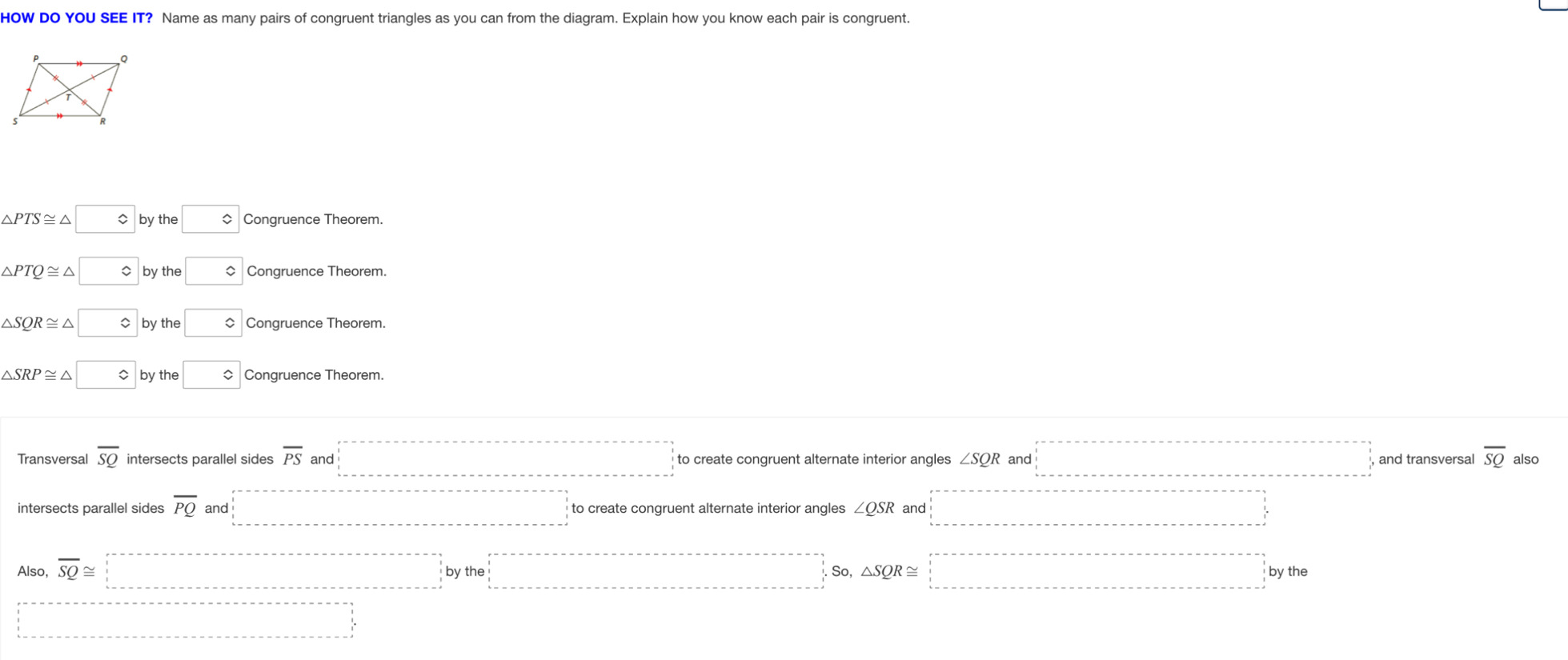 HOW DO YOU SEE IT? Name as many pairs of congruent triangles as you can from the diagram. Explain how you know each pair is congruent.
△ PTS≌ △ □ by the □ Congruence Theorem.
△ PTQ≌ △ vbyth a □ Congruence Theorem.
△ SQR≌ △ varepsilon byth □ Congruence Theorem.
△ SRP≌ △ bythe □ Congruence Theorem.
Transversal overline SQ intersects parallel sides overline PS and _  to create congruent alternate interior angles ∠ SQR and □ and transversal overline SQ also
intersects parallel sides overline PQ and □ to create congruent alternate interior angles ∠ QSR and □
Also, overline SQ≌ □ (-3,4) x_^3 △ SQR≌ □ bythe
□ 