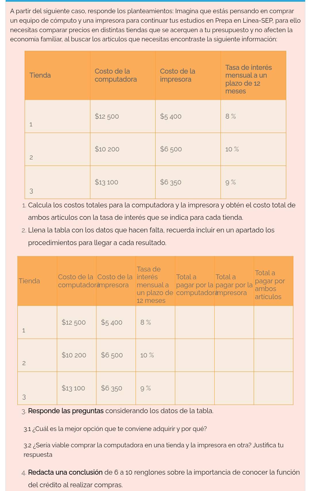 A partir del siguiente caso, responde los planteamientos: Imagina que estás pensando en comprar 
un equipo de cómputo y una impresora para continuar tus estudios en Prepa en Línea-SEP, para ello 
necesitas comparar precios en distintas tiendas que se acerquen a tu presupuesto y no afecten la 
economía familiar, al buscar los artículos que necesitas encontraste la siguiente información: 
1. Calcula los costos totales para la computadora y la impresora y obtén el costo total de 
ambos artículos con la tasa de interés que se indica para cada tienda. 
2. Llena la tabla con los datos que hacen falta, recuerda incluir en un apartado los 
procedimientos para llegar a cada resultado. 
3.1 ¿Cuál es la mejor opción que te conviene adquirir y por qué? 
3.2 ¿Sería viable comprar la computadora en una tienda y la impresora en otra? Justifica tu 
respuesta 
4. Redacta una conclusión de 6 a 10 renglones sobre la importancia de conocer la función 
del crédito al realizar compras.